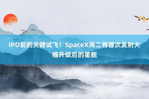 IPO前的关键试飞！SpaceX周二将首次发射大幅升级后的星舰