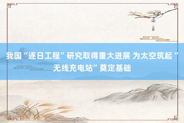 我国“逐日工程”研究取得重大进展 为太空筑起“无线充电站”奠定基础