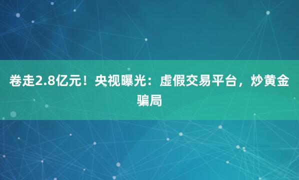 卷走2.8亿元！央视曝光：虚假交易平台，炒黄金骗局
