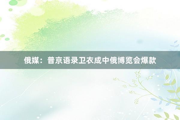 俄媒：普京语录卫衣成中俄博览会爆款