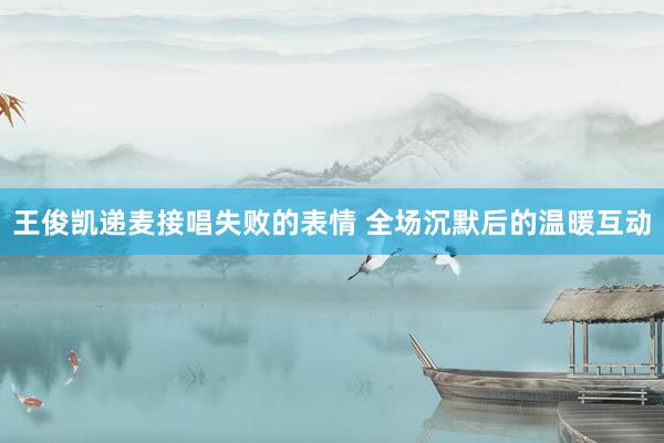 王俊凯递麦接唱失败的表情 全场沉默后的温暖互动