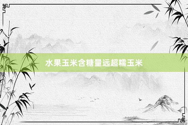 水果玉米含糖量远超糯玉米